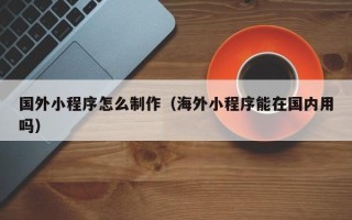 新泰国外小程序怎么制作（海外小程序能在国内用吗）