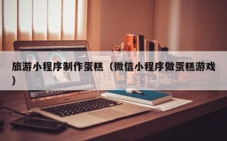 新泰旅游小程序制作蛋糕（微信小程序做蛋糕游戏）